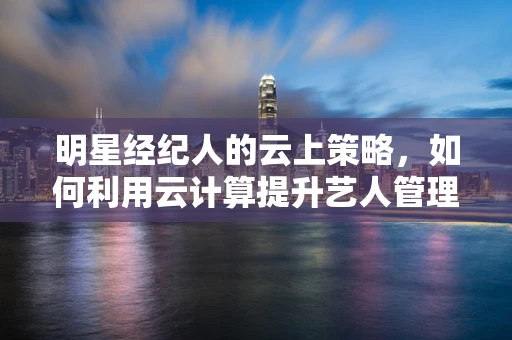 明星经纪人的云上策略，如何利用云计算提升艺人管理效率？