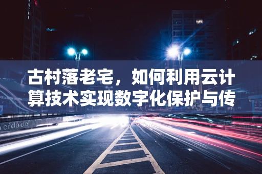 古村落老宅，如何利用云计算技术实现数字化保护与传承？