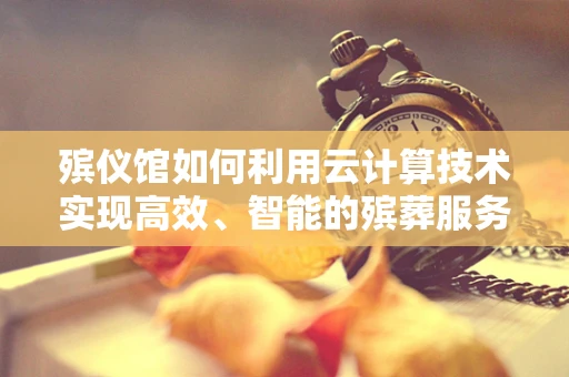 殡仪馆如何利用云计算技术实现高效、智能的殡葬服务？