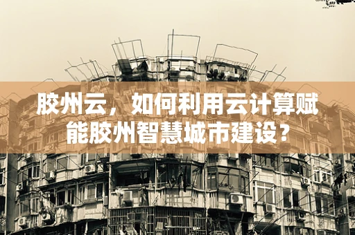胶州云，如何利用云计算赋能胶州智慧城市建设？