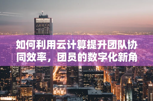如何利用云计算提升团队协同效率，团员的数字化新角色？