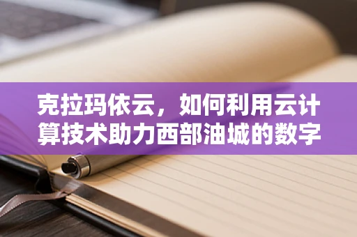克拉玛依云，如何利用云计算技术助力西部油城的数字化转型？