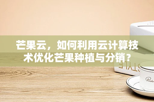 芒果云，如何利用云计算技术优化芒果种植与分销？