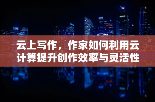 云上写作，作家如何利用云计算提升创作效率与灵活性？