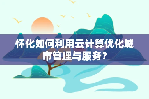 怀化如何利用云计算优化城市管理与服务？