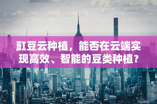 豇豆云种植，能否在云端实现高效、智能的豆类种植？