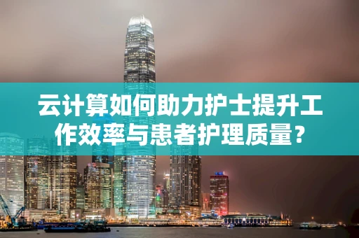 云计算如何助力护士提升工作效率与患者护理质量？