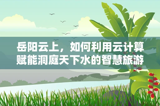 岳阳云上，如何利用云计算赋能洞庭天下水的智慧旅游新蓝图？