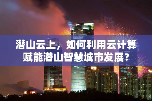 潜山云上，如何利用云计算赋能潜山智慧城市发展？