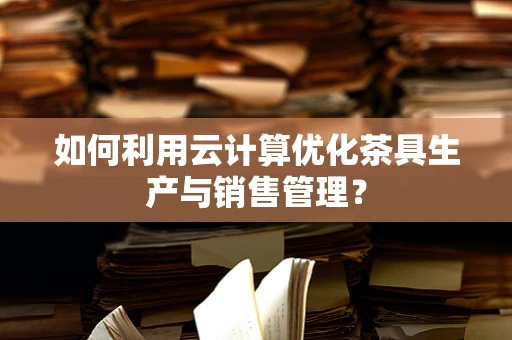 如何利用云计算优化茶具生产与销售管理？