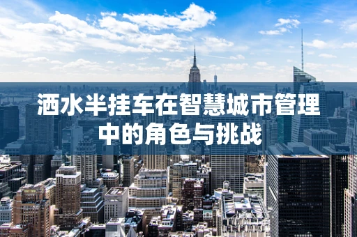洒水半挂车在智慧城市管理中的角色与挑战