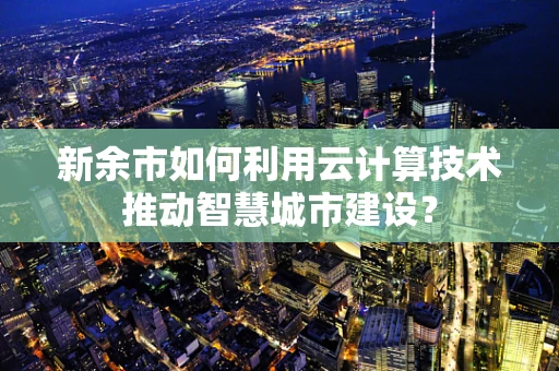 新余市如何利用云计算技术推动智慧城市建设？