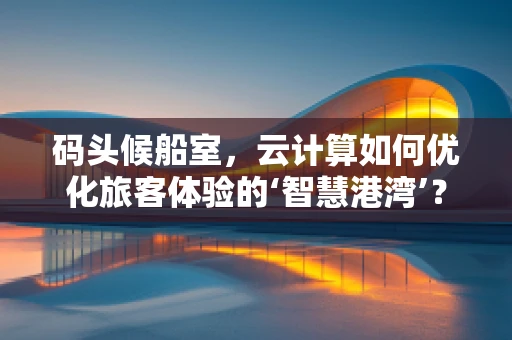 码头候船室，云计算如何优化旅客体验的‘智慧港湾’？