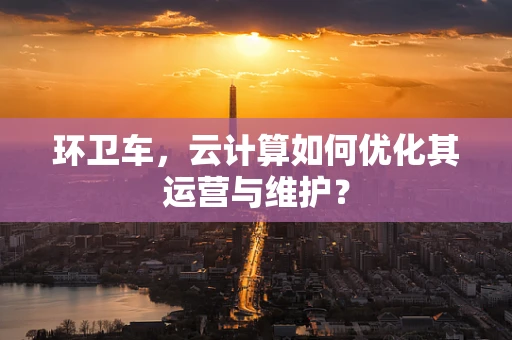 环卫车，云计算如何优化其运营与维护？