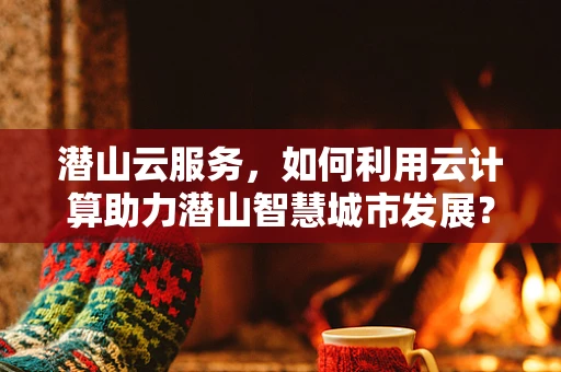 潜山云服务，如何利用云计算助力潜山智慧城市发展？