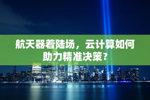 航天器着陆场，云计算如何助力精准决策？