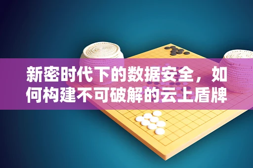 新密时代下的数据安全，如何构建不可破解的云上盾牌？