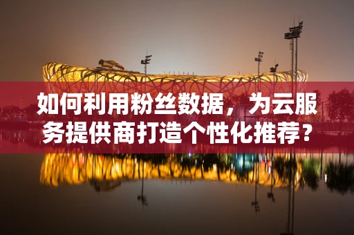 如何利用粉丝数据，为云服务提供商打造个性化推荐？