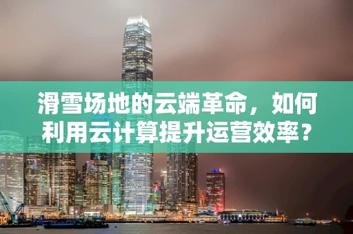 滑雪场地的云端革命，如何利用云计算提升运营效率？