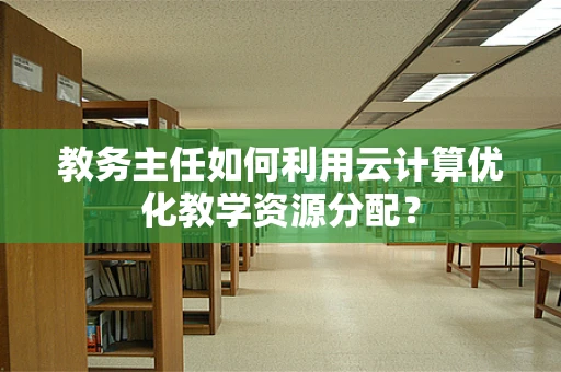 教务主任如何利用云计算优化教学资源分配？