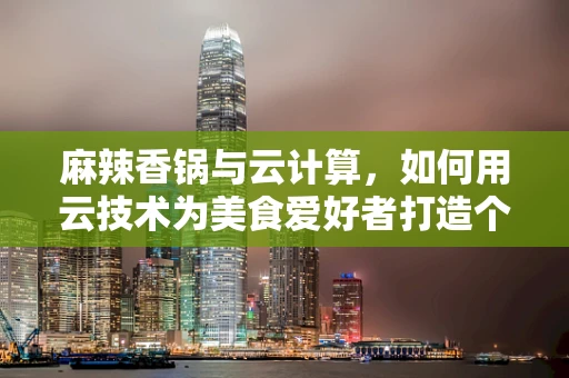 麻辣香锅与云计算，如何用云技术为美食爱好者打造个性化‘锅’缘？