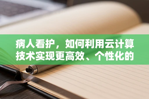 病人看护，如何利用云计算技术实现更高效、个性化的护理服务？