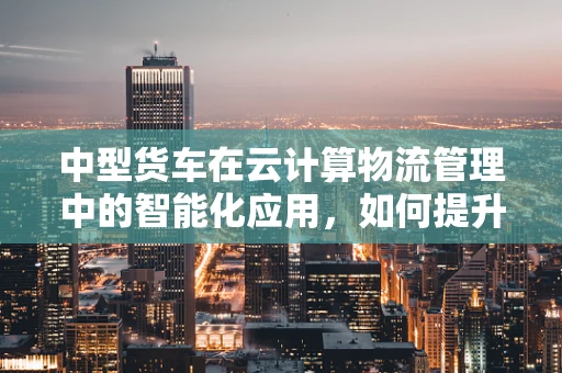 中型货车在云计算物流管理中的智能化应用，如何提升运输效率与成本控制？