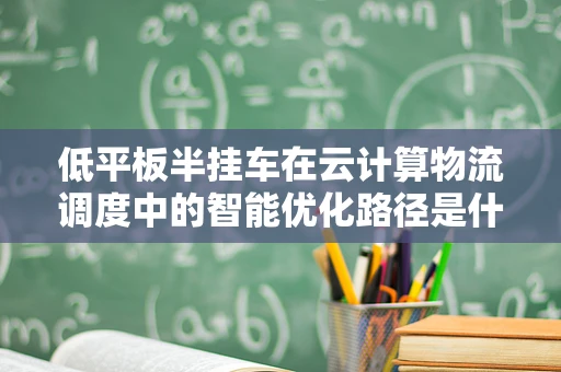低平板半挂车在云计算物流调度中的智能优化路径是什么？