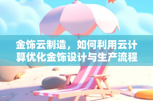 金饰云制造，如何利用云计算优化金饰设计与生产流程？
