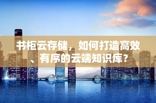 书柜云存储，如何打造高效、有序的云端知识库？