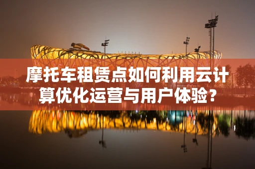 摩托车租赁点如何利用云计算优化运营与用户体验？