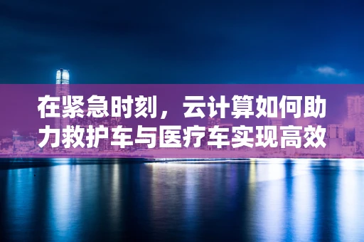 在紧急时刻，云计算如何助力救护车与医疗车实现高效协同？