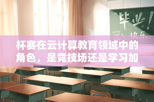 杯赛在云计算教育领域中的角色，是竞技场还是学习加速器？