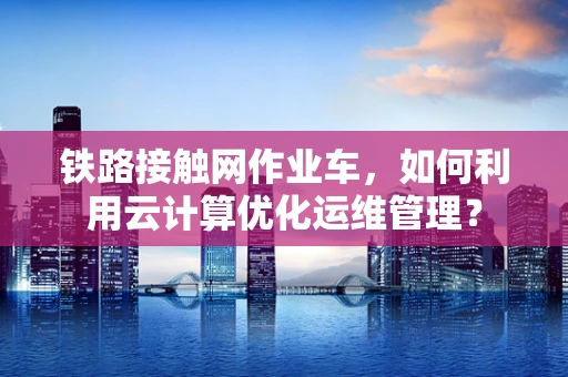 铁路接触网作业车，如何利用云计算优化运维管理？