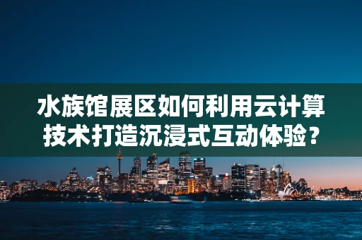 水族馆展区如何利用云计算技术打造沉浸式互动体验？