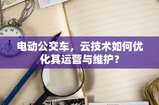 电动公交车，云技术如何优化其运营与维护？