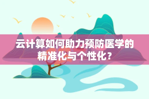 云计算如何助力预防医学的精准化与个性化？