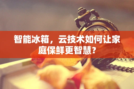智能冰箱，云技术如何让家庭保鲜更智慧？