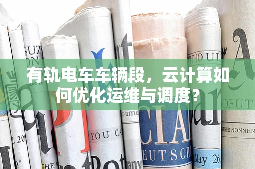 有轨电车车辆段，云计算如何优化运维与调度？