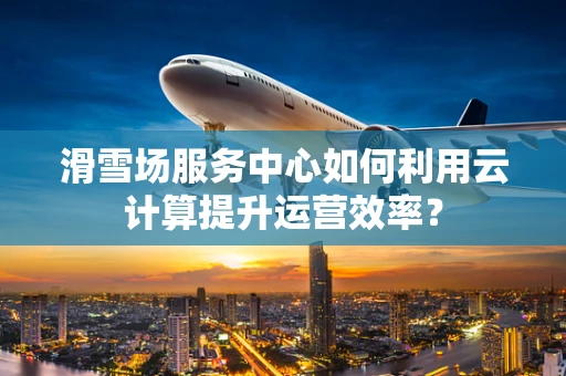 滑雪场服务中心如何利用云计算提升运营效率？