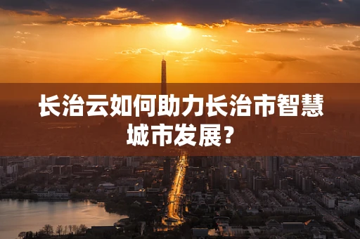 长治云如何助力长治市智慧城市发展？