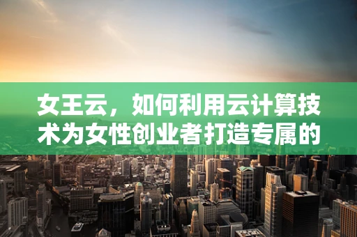女王云，如何利用云计算技术为女性创业者打造专属的云端帝国？