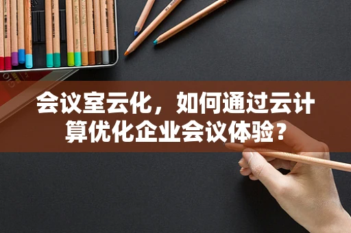 会议室云化，如何通过云计算优化企业会议体验？