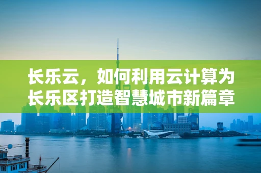 长乐云，如何利用云计算为长乐区打造智慧城市新篇章？