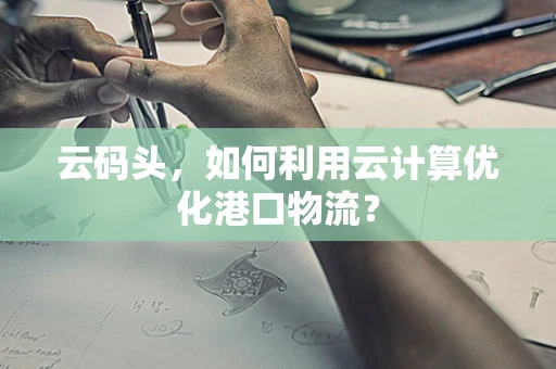 云码头，如何利用云计算优化港口物流？