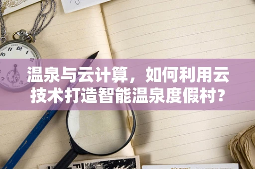 温泉与云计算，如何利用云技术打造智能温泉度假村？