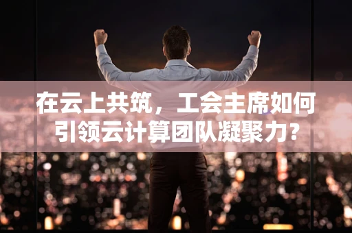 在云上共筑，工会主席如何引领云计算团队凝聚力？