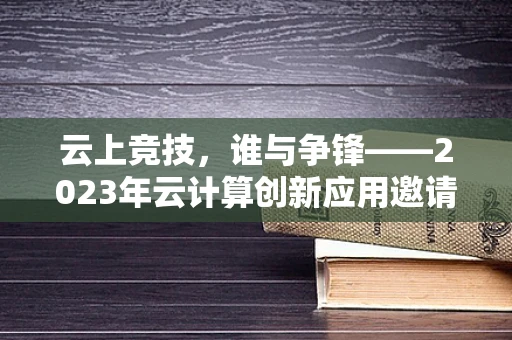 云上竞技，谁与争锋——2023年云计算创新应用邀请赛的挑战与机遇