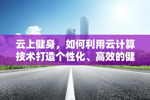 云上健身，如何利用云计算技术打造个性化、高效的健身体验？