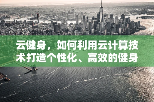 云健身，如何利用云计算技术打造个性化、高效的健身体验？
